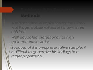 Problems With Research
Methods

A major source of inspiration for the theory
was Piaget's observations of his own three
children

Well-educated professionals of high
socioeconomic status.

Because of this unrepresentative sample, it
is difficult to generalize his findings to a
larger population.
 