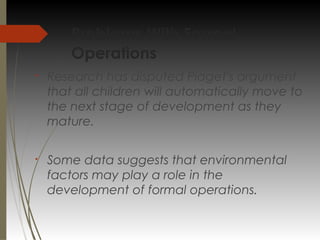 Problems With Formal
Operations
§
Research has disputed Piaget's argument
that all children will automatically move to
the next stage of development as they
mature.
§
Some data suggests that environmental
factors may play a role in the
development of formal operations.
 