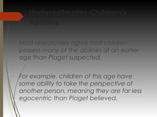 Underestimates Children's
Abilities

Most researchers agree that children
possess many of the abilities at an earlier
age than Piaget suspected.

For example, children of this age have
some ability to take the perspective of
another person, meaning they are far less
egocentric than Piaget believed.
 