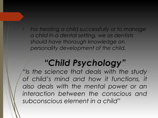 Ø
For treating a child successfully or to manage
a child in a dental setting, we as dentists
should have thorough knowledge on
personality development of the child.
“Child Psychology”
“Is the science that deals with the study
of child’s mind and how it functions, it
also deals with the mental power or an
interaction between the conscious and
subconscious element in a child”
 