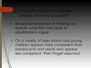 Q. Is Piaget’s account of cognitive
change clear and accurate?
v
Broad transformation in thinking but
exactly what the child does to
equilibrate is vague
v
On a variety of tasks infants and young
children appear more competent than
adolescents and adults who appear
less competent, than Piaget assumed.
 