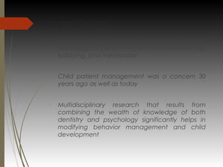 conclusion

Dentistry for children can be demanding and
frustrating; at the same time, it can be enriching,
satisfying, and memorable

Child patient management was a concern 30
years ago as well as today

Multidisciplinary research that results from
combining the wealth of knowledge of both
dentistry and psychology significantly helps in
modifying behavior management and child
development
 