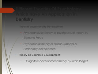 Different Theories Of Psychology
Which Have An Application In
Dentistry

Theories on personality Development
• Psychoanalytic theory or psychosexual theory by
Sigmund Freud
• Psychosocial theory or Erikson’s model of
Personality development

Theory on Cognitive Development
•
Cognitive development theory by Jean Piaget
 