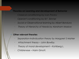 v
Theories on Learning and development of Behavior
•
Classical conditioning by Ivan Pavlov
•
Operant conditioning by B.F. Skinner
•
Social or Observational learning by Albert Bandura
•
Theory of Hierarchy of Needs by Abraham Maslow
v
Other relevant theories
•
Separation-Individuation theory by Margaret S Mahler 
•
Attachment theory – John Bowlby.
•
Theory of moral development – Kohlberg L.
•
Childrenese – Haim Ginott.
 