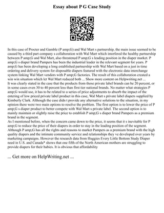 Essay about P G Case Study
In this case of Procter and Gamble (P amp;G) and Wal Mart s partnership, the main issue seemed to be
caused by a third part company s collaboration with Wal Mart which interfered the healthy partnership
between P amp;G and Wal Mart, also threatened P amp;G s leading position in the diaper market. P
amp;G s diaper brand Pampers has been the industrial leader in the relevant segment for years. P
amp;G has been developing a long established partnership with Wal Mart based on a just in time
ordering and delivery system for disposable diapers featured with the electronic data interchange
system linking Wal Mart vendors with P amp;G factories. The result of this collaboration created a
win win situation which let Wal Mart reduced both ... Show more content on Helpwriting.net ...
It was clearly stated in the case that the products from those private label brands can be 20 percent, or
in some cases even 30 to 40 percent less than first tier national brands. No matter what strategies P
amp;G would use, it has to be related to a series of price adjustments to absorb the impact of the
entering of low priced private label product in this case, Wal Mart s private label diapers supplied by
Kimberly Clark. Although the case didn t provide any alternative solutions to the situation, in my
opinion there were two main options to resolve the problem. The first option is to lower the price of P
amp;G s diaper product to better compete with Wal Mart s private label. The second option is to
mainly maintain or slightly raise the price to establish P amp;G s diaper brand Pampers as a premium
brand in the segment.
As I mentioned before, when the concern came down to the price, it seems that it s inevitable for P
amp;G to reduce the price of their diapers in order to stay in the leading position of the segment.
Although P amp;G has all the rights and reasons to market Pampers as a premium brand with the high
quality diapers and the intimate community service and relationships they ve developed over years by
marketing campaigns. However the research data from Huggies Every Little Bottom Study Diaper
need in U.S. and Canada* shows that one fifth of the North American mothers are struggling to
provide diapers for their babies. It is obvious that affordability
... Get more on HelpWriting.net ...
 