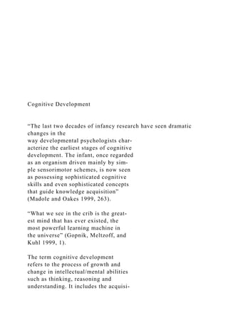 Cognitive Development
“The last two decades of infancy research have seen dramatic
changes in the
way developmental psychologists char-
acterize the earliest stages of cognitive
development. The infant, once regarded
as an organism driven mainly by sim-
ple sensorimotor schemes, is now seen
as possessing sophisticated cognitive
skills and even sophisticated concepts
that guide knowledge acquisition”
(Madole and Oakes 1999, 263).
“What we see in the crib is the great­
est mind that has ever existed, the
most powerful learning machine in
the universe” (Gopnik, Meltzoff, and
Kuhl 1999, 1).
The term cognitive development
refers to the process of growth and
change in intellectual/mental abilities
such as thinking, reasoning and
understanding. It includes the acquisi-
 
