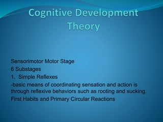 Sensorimotor Motor Stage
6 Substages
1. Simple Reflexes
-basic means of coordinating sensation and action is
through reflexive behaviors such as rooting and sucking.
First Habits and Primary Circular Reactions
 