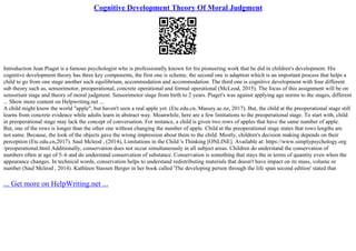 Cognitive Development Theory Of Moral Judgment
Introduction Jean Piaget is a famous psychologist who is professionally known for his pioneering work that he did in children's development. His
cognitive development theory has three key components, the first one is scheme, the second one is adaption which is an important process that helps a
child to go from one stage another such equilibrium, accommodation and accommodation. The third one is cognitive development with four different
sub theory such as, sensorimotor, preoperational, concrete operational and formal operational (McLeod, 2015). The focus of this assignment will be on
sensorium stage and theory of moral judgment. Sensorimotor stage from birth to 2 years. Piaget's was against applying age norms to the stages, different
... Show more content on Helpwriting.net ...
A child might know the world "apple", but haven't seen a real apple yet. (Etc.edu.cn, Massey.ac.nz, 2017). But, the child at the preoperational stage still
learns from concrete evidence while adults learn in abstract way. Meanwhile, here are a few limitations to the preoperational stage. To start with, child
in preoperational stage may lack the concept of conversation. For instance, a child is given two rows of apples that have the same number of apple.
But, one of the rows is longer than the other one without changing the number of apple. Child at the preoperational stage states that rows lengths are
not same. Because, the look of the objects gave the wrong impression about them to the child. Mostly, children's decision making depends on their
perception (Etc.edu.cn,2017). Saul Mcleod , (2014), Limitations in the Child 's Thinking [ONLINE]. Available at: https://www.simplypsychology.org
/preoperational.html Additionally, conservation does not occur simultaneously in all subject areas. Children do understand the conservation of
numbers often at age of 5–6 and do understand conservation of substance. Conservation is something that stays the in terms of quantity even when the
appearance changes. In technical words, conservation helps to understand redistributing materials that doesn't have impact on its mass, volume or
number (Saul Mcleod , 2014). Kathleen Stassen Berger in her book called 'The developing person through the life span second edition' stated that
... Get more on HelpWriting.net ...
 
