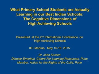 What Primary School Students are Actually
Learning in our Best Indian Schools:
The Cognitive Dimensions of
High Achieving Schools
Presented at the 2nd International Conference on
High Achieving Schools
IIT- Madras, May 15-16, 2015
Dr. John Kurrien
Director Emeritus, Centre For Learning Resources, Pune
Member, Action for the Rights of the Child, Pune
 