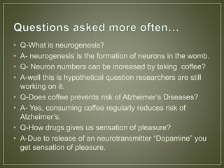 • Q-What is neurogenesis?
• A- neurogenesis is the formation of neurons in the womb.
• Q- Neuron numbers can be increased by taking coffee?
• A-well this is hypothetical question researchers are still
working on it.
• Q-Does coffee prevents risk of Alzheimer’s Diseases?
• A- Yes, consuming coffee regularly reduces risk of
Alzheimer’s.
• Q-How drugs gives us sensation of pleasure?
• A-Due to release of an neurotransmitter “Dopamine” you
get sensation of pleasure.
 