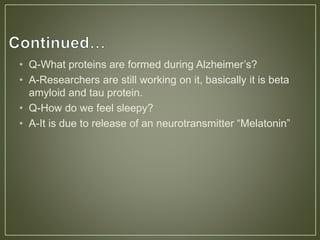 • Q-What proteins are formed during Alzheimer’s?
• A-Researchers are still working on it, basically it is beta
amyloid and tau protein.
• Q-How do we feel sleepy?
• A-It is due to release of an neurotransmitter “Melatonin”
 