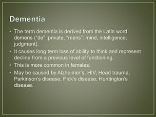 • The term dementia is derived from the Latin word
demens (“de” :private, “mens”: mind, intelligence,
judgment).
• It causes long term loss of ability to think and represent
decline from a previous level of functioning.
• This is more common in females.
• May be caused by Alzheimer’s, HIV, Head trauma,
Parkinson’s disease, Pick’s disease, Huntington’s
disease.
 
