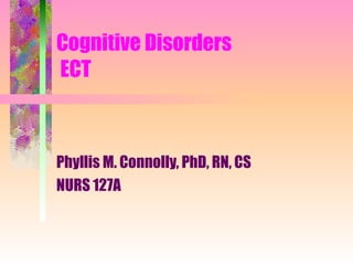 Cognitive Disorders  ECT Phyllis M. Connolly, PhD, RN, CS NURS 127A 