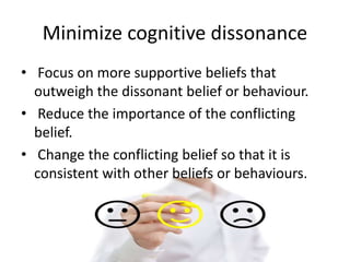 Minimize cognitive dissonance
• Focus on more supportive beliefs that
outweigh the dissonant belief or behaviour.
• Reduce the importance of the conflicting
belief.
• Change the conflicting belief so that it is
consistent with other beliefs or behaviours.
 