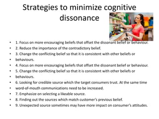 Strategies to minimize cognitive
dissonance
• 1. Focus on more encouraging beliefs that offset the dissonant belief or behaviour.
• 2. Reduce the importance of the contradictory belief.
• 3. Change the conflicting belief so that it is consistent with other beliefs or
• behaviours.
• 4. Focus on more encouraging beliefs that offset the dissonant belief or behaviour.
• 5. Change the conflicting belief so that it is consistent with other beliefs or
• behaviours.
• 6. Looking for credible source which the target consumers trust. At the same time
• word-of-mouth communications need to be increased.
• 7. Emphasize on selecting a likeable source.
• 8. Finding out the sources which match customer’s previous belief.
• 9. Unexpected source sometimes may have more impact on consumer’s attitudes.
 