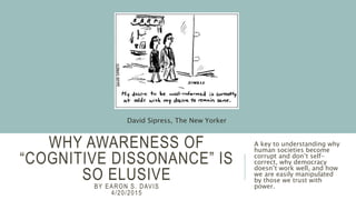 WHY AWARENESS OF
“COGNITIVE DISSONANCE” IS
SO ELUSIVE
BY EARON S. DAVIS
4/20/2015
A key to understanding why
human societies become
corrupt and don’t self-
correct, why democracy
doesn’t work well, and how
we are easily manipulated
by those we trust with
power.
David Sipress, The New Yorker
 
