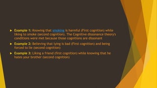  Example 1: Knowing that smoking is harmful (First cognition) while
liking to smoke (second cognition). The Cognitive dissonance theory's
conditions were met because those cognitions are dissonant
 Example 2: Believing that lying is bad (First cognition) and being
forced to lie (second cognition)
 Example 3: Liking a friend (first cognition) while knowing that he
hates your brother (second cognition)
 