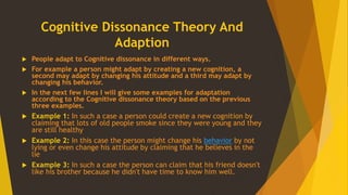 Cognitive Dissonance Theory And
Adaption
 People adapt to Cognitive dissonance in different ways.
 For example a person might adapt by creating a new cognition, a
second may adapt by changing his attitude and a third may adapt by
changing his behavior.
 In the next few lines I will give some examples for adaptation
according to the Cognitive dissonance theory based on the previous
three examples.
 Example 1: In such a case a person could create a new cognition by
claiming that lots of old people smoke since they were young and they
are still healthy
 Example 2: In this case the person might change his behavior by not
lying or even change his attitude by claiming that he believes in the
lie
 Example 3: In such a case the person can claim that his friend doesn't
like his brother because he didn't have time to know him well.
 