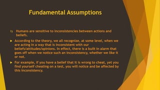 Fundamental Assumptions
1) Humans are sensitive to inconsistencies between actions and
beliefs.
 According to the theory, we all recognize, at some level, when we
are acting in a way that is inconsistent with our
beliefs/attitudes/opinions. In effect, there is a built in alarm that
goes off when we notice such an inconsistency, whether we like it
or not.
 For example, if you have a belief that it is wrong to cheat, yet you
find yourself cheating on a test, you will notice and be affected by
this inconsistency.
 