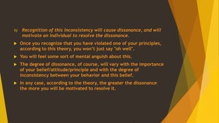 1) Recognition of this inconsistency will cause dissonance, and will
motivate an individual to resolve the dissonance.
 Once you recognize that you have violated one of your principles,
according to this theory, you won’t just say "oh well".
 You will feel some sort of mental anguish about this.
 The degree of dissonance, of course, will vary with the importance
of your belief/attitude/principle and with the degree of
inconsistency between your behavior and this belief.
 In any case, according to the theory, the greater the dissonance
the more you will be motivated to resolve it.
 