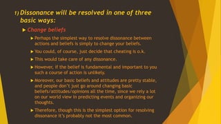 1) Dissonance will be resolved in one of three
basic ways:
 Change beliefs
 Perhaps the simplest way to resolve dissonance between
actions and beliefs is simply to change your beliefs.
 You could, of course, just decide that cheating is o.k.
 This would take care of any dissonance.
 However, if the belief is fundamental and important to you
such a course of action is unlikely.
 Moreover, our basic beliefs and attitudes are pretty stable,
and people don’t just go around changing basic
beliefs/attitudes/opinions all the time, since we rely a lot
on our world view in predicting events and organizing our
thoughts.
 Therefore, though this is the simplest option for resolving
dissonance it’s probably not the most common.
 