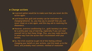  Change actions
 A second option would be to make sure that you never do this
action again.
 Lord knows that guilt and anxiety can be motivators for
changing behavior. So, you may say to yourself that you will
never cheat on a test again, and this may aid in resolving the
dissonance.
 However, aversive conditioning (i.e., guilt/anxiety) can often
be a pretty poor way of learning, especially if you can train
yourself not to feel these things. Plus, you may really benefit
in some way from the action that’s inconsistent with your
beliefs.
 So, the trick would be to get rid of this feeling without
changing your beliefs or your actions, and this leads us to the
third, and probably most common, method of resolution.
 