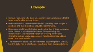 Example
 Consider someone who buys an expensive car but discovers that it
is not comfortable on long drives.
 Dissonance exists between their beliefs that they have bought a
good car and that a good car should be comfortable.
 Dissonance could be eliminated by deciding that it does not matter
since the car is mainly used for short trips (reducing the
importance of the dissonant belief) or focusing on the cars
strengths such as safety, appearance, handling (thereby adding
more consonant beliefs).
 The dissonance could also be eliminated by getting rid of the car,
but this behavior is a lot harder to achieve than changing beliefs.
 