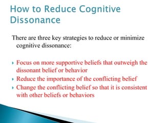 There are three key strategies to reduce or minimize
cognitive dissonance:
 Focus on more supportive beliefs that outweigh the
dissonant belief or behavior
 Reduce the importance of the conflicting belief
 Change the conflicting belief so that it is consistent
with other beliefs or behaviors
 