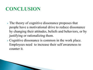  The theory of cognitive dissonance proposes that
people have a motivational drive to reduce dissonance
by changing their attitudes, beliefs and behaviors, or by
justifying or rationalizing them.
 Cognitive dissonance is common in the work place.
Employees need to increase their self awareness to
counter it.
 