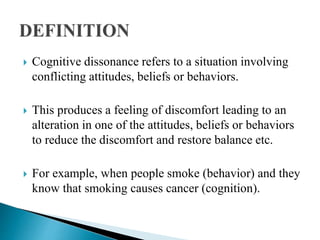  Cognitive dissonance refers to a situation involving
conflicting attitudes, beliefs or behaviors.
 This produces a feeling of discomfort leading to an
alteration in one of the attitudes, beliefs or behaviors
to reduce the discomfort and restore balance etc.
 For example, when people smoke (behavior) and they
know that smoking causes cancer (cognition).
 