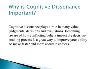 Cognitive dissonance plays a role in many value
judgments, decisions and evaluations. Becoming
aware of how conflicting beliefs impact the decision-
making process is a great way to improve your ability
to make faster and more accurate choices.
 