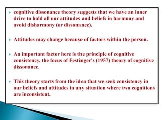  cognitive dissonance theory suggests that we have an inner
drive to hold all our attitudes and beliefs in harmony and
avoid disharmony (or dissonance).
 Attitudes may change because of factors within the person.
 An important factor here is the principle of cognitive
consistency, the focus of Festinger's (1957) theory of cognitive
dissonance.
 This theory starts from the idea that we seek consistency in
our beliefs and attitudes in any situation where two cognitions
are inconsistent.
 