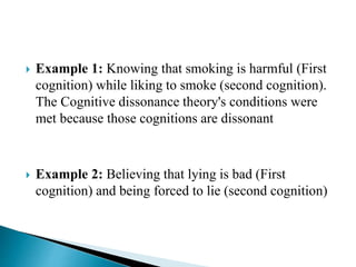  Example 1: Knowing that smoking is harmful (First
cognition) while liking to smoke (second cognition).
The Cognitive dissonance theory's conditions were
met because those cognitions are dissonant
 Example 2: Believing that lying is bad (First
cognition) and being forced to lie (second cognition)
 