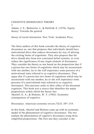 COGNITIVE DISSONANCE THEORY
3
Adams, J. S., Berkowitz, L. & Hatfield, E. (1976). Equity
theory: Towards the general
theory of social interaction. New York: Academic Press.
The three authors of this book consider the theory of cognitive
dissonance as, one that proposes that individuals should have
motivational drive that reduces dissonance by way of altering
the existing forms of cognitions. They also propose that the
drive should also form new consistent belief systems, or even
reduce the significance of any single element of dissonance.
They consider the theory as one based on the proposition that if
a person has two forms of cognitions which may be inconsistent
with one another, he or she will experience some pressure of a
motivational state referred to as cognitive dissonance. They
argue that if a person has two forms of cognitions which may be
inconsistent with one another, he or she will experience some
pressure of a motivational state referred to as cognitive
dissonance. This pressure seeks to alter either of the dissonant
cognition. This book acts a source that identifies the major
propositions within which the theory lies.
Akerlof, G. A., & Dickens, W. T. (1982). Economic
consequences of cognitive
Dissonance. American economic review,72(3): 307–319.
In this book, Akerlof and Dickens came up with an economic
model of the phenomenon of cognitive dissonance. The two
explain the phenomenon of cognitive dissonance using three
simplified propositions. The first one they consider is the
 