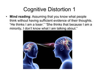 Cognitive Distortion 1
• Mind reading: Assuming that you know what people
  think without having sufficient evidence of their thoughts.
  “He thinks I am a loser.” “She thinks that because I am a
  minority, I don’t know what I am talking about.”
 