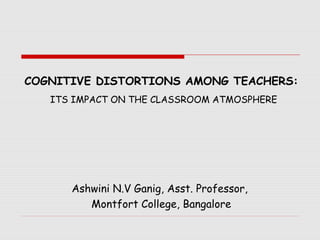 COGNITIVE DISTORTIONS AMONG TEACHERS:
   ITS IMPACT ON THE CLASSROOM ATMOSPHERE




      Ashwini N.V Ganig, Asst. Professor,
         Montfort College, Bangalore
 