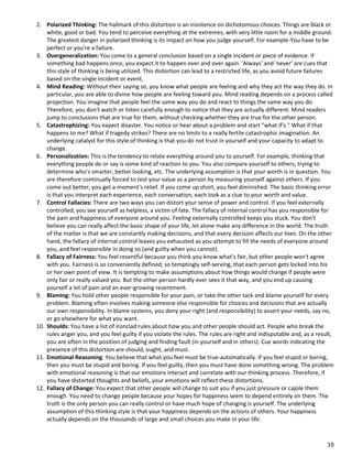 10
2. Polarized Thinking: The hallmark of this distortion is an insistence on dichotomous choices. Things are black or
white, good or bad. You tend to perceive everything at the extremes, with very little room for a middle ground.
The greatest danger in polarized thinking is its impact on how you judge yourself. For example-You have to be
perfect or you're a failure.
3. Overgeneralization: You come to a general conclusion based on a single incident or piece of evidence. If
something bad happens once, you expect it to happen over and over again. 'Always' and 'never' are cues that
this style of thinking is being utilized. This distortion can lead to a restricted life, as you avoid future failures
based on the single incident or event.
4. Mind Reading: Without their saying so, you know what people are feeling and why they act the way they do. In
particular, you are able to divine how people are feeling toward you. Mind reading depends on a process called
projection. You imagine that people feel the same way you do and react to things the same way you do.
Therefore, you don't watch or listen carefully enough to notice that they are actually different. Mind readers
jump to conclusions that are true for them, without checking whether they are true for the other person.
5. Catastrophizing: You expect disaster. You notice or hear about a problem and start "what if's." What if that
happens to me? What if tragedy strikes? There are no limits to a really fertile catastrophic imagination. An
underlying catalyst for this style of thinking is that you do not trust in yourself and your capacity to adapt to
change.
6. Personalization: This is the tendency to relate everything around you to yourself. For example, thinking that
everything people do or say is some kind of reaction to you. You also compare yourself to others, trying to
determine who's smarter, better looking, etc. The underlying assumption is that your worth is in question. You
are therefore continually forced to test your value as a person by measuring yourself against others. If you
come out better, you get a moment's relief. If you come up short, you feel diminished. The basic thinking error
is that you interpret each experience, each conversation, each look as a clue to your worth and value.
7. Control Fallacies: There are two ways you can distort your sense of power and control. If you feel externally
controlled, you see yourself as helpless, a victim of fate. The fallacy of internal control has you responsible for
the pain and happiness of everyone around you. Feeling externally controlled keeps you stuck. You don't
believe you can really affect the basic shape of your life, let alone make any difference in the world. The truth
of the matter is that we are constantly making decisions, and that every decision affects our lives. On the other
hand, the fallacy of internal control leaves you exhausted as you attempt to fill the needs of everyone around
you, and feel responsible in doing so (and guilty when you cannot).
8. Fallacy of Fairness: You feel resentful because you think you know what's fair, but other people won't agree
with you. Fairness is so conveniently defined, so temptingly self-serving, that each person gets locked into his
or her own point of view. It is tempting to make assumptions about how things would change if people were
only fair or really valued you. But the other person hardly ever sees it that way, and you end up causing
yourself a lot of pain and an ever-growing resentment.
9. Blaming: You hold other people responsible for your pain, or take the other tack and blame yourself for every
problem. Blaming often involves making someone else responsible for choices and decisions that are actually
our own responsibility. In blame systems, you deny your right (and responsibility) to assert your needs, say no,
or go elsewhere for what you want.
10. Shoulds: You have a list of ironclad rules about how you and other people should act. People who break the
rules anger you, and you feel guilty if you violate the rules. The rules are right and indisputable and, as a result,
you are often in the position of judging and finding fault (in yourself and in others). Cue words indicating the
presence of this distortion are should, ought, and must.
11. Emotional Reasoning: You believe that what you feel must be true-automatically. If you feel stupid or boring,
then you must be stupid and boring. If you feel guilty, then you must have done something wrong. The problem
with emotional reasoning is that our emotions interact and correlate with our thinking process. Therefore, if
you have distorted thoughts and beliefs, your emotions will reflect these distortions.
12. Fallacy of Change: You expect that other people will change to suit you if you just pressure or cajole them
enough. You need to change people because your hopes for happiness seem to depend entirely on them. The
truth is the only person you can really control or have much hope of changing is yourself. The underlying
assumption of this thinking style is that your happiness depends on the actions of others. Your happiness
actually depends on the thousands of large and small choices you make in your life.
 