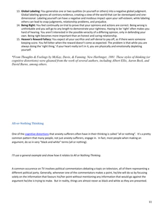 11
13. Global Labeling: You generalize one or two qualities (in yourself or others) into a negative global judgment.
Global labeling ignores all contrary evidence, creating a view of the world that can be stereotyped and one-
dimensional. Labeling yourself can have a negative and insidious impact upon your self-esteem; while labeling
others can lead to snap-judgments, relationship problems, and prejudice.
14. Being Right: You feel continually on trial to prove that your opinions and actions are correct. Being wrong is
unthinkable and you will go to any length to demonstrate your rightness. Having to be 'right' often makes you
hard of hearing. You aren't interested in the possible veracity of a differing opinion, only in defending your
own. Being right becomes more important than an honest and caring relationship.
15. Heaven's Reward Fallacy: You expect all your sacrifice and self-denial to pay off, as if there were someone
keeping score. You fell bitter when the reward doesn't come as expected. The problem is that while you are
always doing the 'right thing,' if your heart really isn't in it, you are physically and emotionally depleting
yourself.
*From Thoughts & Feelings by McKay, Davis, & Fanning. New Harbinger, 1981. These styles of thinking (or
cognitive distortions) were gleaned from the work of several authors, including Albert Ellis, Aaron Beck, and
David Burns, among others.
All-or-Nothing Thinking
One of the cognitive distortions that anxiety sufferers often have in their thinking is called “all or nothing”. It's a pretty
common pattern that many people, not just anxiety sufferers, engage in. In fact, most people when making an
argument, do so in very “black and white” terms (all or nothing).
I’ll use a general example and show how it relates to All or Nothing Thinking.
A common occurence on TV involves political commentators debating a topic on television, all of them representing a
different political party. Generally, whenever one of the commentators makes a point, he/she will do so by focusing
solely on the information that favours his/her point without mentioning any information that would go against the
argument he/she is trying to make. But in reality, things are almost never as black and white as they are presented.
 