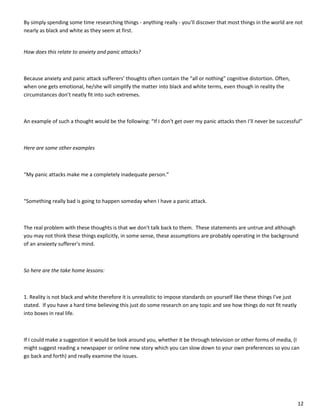 12
By simply spending some time researching things - anything really - you’ll discover that most things in the world are not
nearly as black and white as they seem at first.
How does this relate to anxiety and panic attacks?
Because anxiety and panic attack sufferers’ thoughts often contain the “all or nothing” cognitive distortion. Often,
when one gets emotional, he/she will simplify the matter into black and white terms, even though in reality the
circumstances don’t neatly fit into such extremes.
An example of such a thought would be the following: “If I don’t get over my panic attacks then I’ll never be successful”
Here are some other examples
“My panic attacks make me a completely inadequate person.”
“Something really bad is going to happen someday when I have a panic attack.
The real problem with these thoughts is that we don't talk back to them. These statements are untrue and although
you may not think these things explicitly, in some sense, these assumptions are probably operating in the background
of an anxieety sufferer's mind.
So here are the take home lessons:
1. Reality is not black and white therefore it is unrealistic to impose standards on yourself like these things I’ve just
stated. If you have a hard time believing this just do some research on any topic and see how things do not fit neatly
into boxes in real life.
If I could make a suggestion it would be look around you, whether it be through television or other forms of media, (I
might suggest reading a newspaper or online new story which you can slow down to your own preferences so you can
go back and forth) and really examine the issues.
 