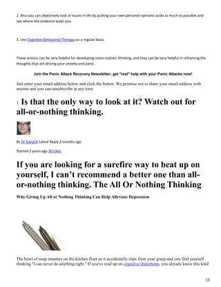 13
2. Also you can objectively look at issues in life by putting your own personal opinions aside as much as possible and
see where the evidence leads you.
3. Use Cognitive Behavioral Therapy on a regular basis.
These actions can be very helpful for developing more realistic thinking, and they can be very helpful in reframing the
thoughts that are driving your anxiety and panic.
Join the Panic Attack Recovery Newsletter: get "real" help with your Panic Attacks now!
Just enter your email address below and click the button. We promise not to share your email address with
anyone and you can unsubscribe at any time.
1 Is that the only way to look at it? Watch out for
all-or-nothing thinking.
By Dr GaryCA Latest Reply 3 months ago
Started 2 years ago 30 Likes
If you are looking for a surefire way to beat up on
yourself, I can’t recommend a better one than all-
or-nothing thinking. The All Or Nothing Thinking
Why Giving Up All or Nothing Thinking Can Help Alleviate Depression
The bowl of soup smashes on the kitchen floor as it accidentally slips from your grasp and you find yourself
thinking "I can never do anything right." If you've read up on cognitive distortions, you already know this kind
 