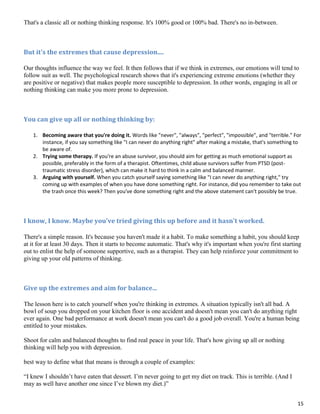 15
That's a classic all or nothing thinking response. It's 100% good or 100% bad. There's no in-between.
But it's the extremes that cause depression....
Our thoughts influence the way we feel. It then follows that if we think in extremes, our emotions will tend to
follow suit as well. The psychological research shows that it's experiencing extreme emotions (whether they
are positive or negative) that makes people more susceptible to depression. In other words, engaging in all or
nothing thinking can make you more prone to depression.
You can give up all or nothing thinking by:
1. Becoming aware that you're doing it. Words like "never", "always", "perfect", "impossible", and "terrible." For
instance, if you say something like "I can never do anything right" after making a mistake, that's something to
be aware of.
2. Trying some therapy. If you're an abuse survivor, you should aim for getting as much emotional support as
possible, preferably in the form of a therapist. Oftentimes, child abuse survivors suffer from PTSD (post-
traumatic stress disorder), which can make it hard to think in a calm and balanced manner.
3. Arguing with yourself. When you catch yourself saying something like "I can never do anything right," try
coming up with examples of when you have done something right. For instance, did you remember to take out
the trash once this week? Then you've done something right and the above statement can't possibly be true.
I know, I know. Maybe you've tried giving this up before and it hasn't worked.
There's a simple reason. It's because you haven't made it a habit. To make something a habit, you should keep
at it for at least 30 days. Then it starts to become automatic. That's why it's important when you're first starting
out to enlist the help of someone supportive, such as a therapist. They can help reinforce your commitment to
giving up your old patterns of thinking.
Give up the extremes and aim for balance...
The lesson here is to catch yourself when you're thinking in extremes. A situation typically isn't all bad. A
bowl of soup you dropped on your kitchen floor is one accident and doesn't mean you can't do anything right
ever again. One bad performance at work doesn't mean you can't do a good job overall. You're a human being
entitled to your mistakes.
Shoot for calm and balanced thoughts to find real peace in your life. That's how giving up all or nothing
thinking will help you with depression.
best way to define what that means is through a couple of examples:
“I knew I shouldn’t have eaten that dessert. I’m never going to get my diet on track. This is terrible. (And I
may as well have another one since I’ve blown my diet.)”
 