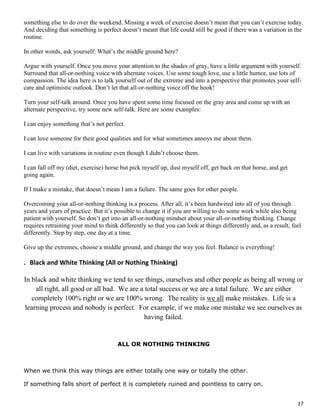 17
something else to do over the weekend. Missing a week of exercise doesn’t mean that you can’t exercise today.
And deciding that something is perfect doesn’t meant that life could still be good if there was a variation in the
routine.
In other words, ask yourself: What’s the middle ground here?
Argue with yourself. Once you move your attention to the shades of gray, have a little argument with yourself.
Surround that all-or-nothing voice with alternate voices. Use some tough love, use a little humor, use lots of
compassion. The idea here is to talk yourself out of the extreme and into a perspective that promotes your self-
care and optimistic outlook. Don’t let that all-or-nothing voice off the hook!
Turn your self-talk around. Once you have spent some time focused on the gray area and come up with an
alternate perspective, try some new self-talk. Here are some examples:
I can enjoy something that’s not perfect.
I can love someone for their good qualities and for what sometimes annoys me about them.
I can live with variations in routine even though I didn’t choose them.
I can fall off my (diet, exercise) horse but pick myself up, dust myself off, get back on that horse, and get
going again.
If I make a mistake, that doesn’t mean I am a failure. The same goes for other people.
Overcoming your all-or-nothing thinking is a process. After all, it’s been hardwired into all of you through
years and years of practice. But it’s possible to change it if you are willing to do some work while also being
patient with yourself. So don’t get into an all-or-nothing mindset about your all-or-nothing thinking. Change
requires retraining your mind to think differently so that you can look at things differently and, as a result, feel
differently. Step by step, one day at a time.
Give up the extremes, choose a middle ground, and change the way you feel. Balance is everything!
. Black and White Thinking (All or Nothing Thinking)
In black and white thinking we tend to see things, ourselves and other people as being all wrong or
all right, all good or all bad. We are a total success or we are a total failure. We are either
completely 100% right or we are 100% wrong. The reality is we all make mistakes. Life is a
learning process and nobody is perfect. For example, if we make one mistake we see ourselves as
having failed.
ALL OR NOTHING THINKING
When we think this way things are either totally one way or totally the other.
If something falls short of perfect it is completely ruined and pointless to carry on.
 