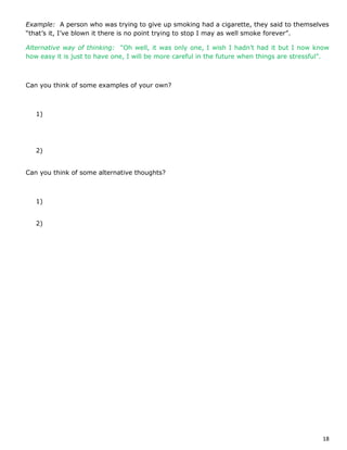 18
Example: A person who was trying to give up smoking had a cigarette, they said to themselves
“that’s it, I’ve blown it there is no point trying to stop I may as well smoke forever”.
Alternative way of thinking: “Oh well, it was only one, I wish I hadn’t had it but I now know
how easy it is just to have one, I will be more careful in the future when things are stressful”.
Can you think of some examples of your own?
1)
2)
Can you think of some alternative thoughts?
1)
2)
 