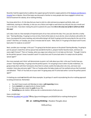 19
Recently I had the opportunity to address the support group for bariatric surgery patients at the Brigham and Women's
Hospital here in Boston. One of the topics we discussed is familiar to many people who have engaged in almost any
kind of treatment for obesity: all-or-nothing thinking.
You know what this is. It's the idea that you have to stick to a diet and exercise program perfectly, daily, and
indefinitely, starting on a Monday, or else you are a failure and might as well shove any old junk into your mouth and
live on the sofa. I have been making the point to patients for years that this is the only area of life in which we think
this way!
Let's take a look at a few examples of important parts of our lives and test this idea. First, your job. Give this a reality
test: "Starting Monday, I'm going to arrive on time, finish all the tasks on my to-do list, return all phone calls within 24
hours, be prepared for every meeting, and smile while doing it all! And I'm going to do this every day for the rest of my
career!" And then, on Tuesday, you arrive 5 minutes late for work: "Well, that's it! I'm going to the beach and I'll come
back when I'm ready to re-commit!"
Next, consider your marriage. Is this you? "I'm going to be the best spouse on the planet! Starting Monday, I'm going to
put my spouse's needs first, tell my spouse how wonderful he/she is, prepare his/her favorite meals, and have sex
every night! Forever!" Then on Tuesday, when you argue over whose turn it is to take out the trash: "Enough! I tried to
be the perfect spouse! I knew it wouldn't work! I'm outta here and I'll come back when I'm ready to be the perfect
spouse again!"
One more example and I think I will demonstrate my point. Let's talk about your kids. Is this you? Careful how you
answer! "Starting Monday, I'm going to be the perfect parent. I'm not going to lose it when my kids misbehave, I'm
going to help them with their homework, drive them to school, soothe the baby when she cries, and never ever
complain. Every day and every night!" Then on Tuesday when the baby simply can't be soothed and you feel frustrated
and defeated: "That's it! You kids are on your own! I'm going away and I'll come back when I can be the perfect parent
again!"
I'm betting you could not identify with these examples. So perhaps it's worth reconsidering the all-or-nothing approach
to eating and exercise. Remember:
 You don't have to wait until Monday to make a self-respecting choice.
 Every moment is an opportunity to choose health.
 The steps you take create the path of your life.
 Everything you do matters. What you do is a demonstration of who you are.
Have a mindful day!
Posted by GourMind at 6:13 PM http://gourmind.blogspot.com/2010/07/all-or-nothing-thinking.html
All‐ or‐ nothing thinking – Random Thoughts about
Difficult/Easy
 