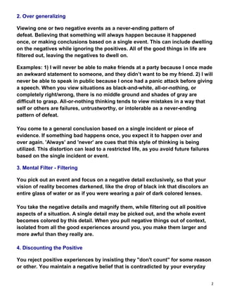 2
2. Over generalizing
Viewing one or two negative events as a never-ending pattern of
defeat. Believing that something will always happen because it happened
once, or making conclusions based on a single event. This can include dwelling
on the negatives while ignoring the positives. All of the good things in life are
filtered out, leaving the negatives to dwell on.
Examples: 1) I will never be able to make friends at a party because I once made
an awkward statement to someone, and they didn’t want to be my friend. 2) I will
never be able to speak in public because I once had a panic attack before giving
a speech. When you view situations as black-and-white, all-or-nothing, or
completely right/wrong, there is no middle ground and shades of gray are
difficult to grasp. All-or-nothing thinking tends to view mistakes in a way that
self or others are failures, untrustworthy, or intolerable as a never-ending
pattern of defeat.
You come to a general conclusion based on a single incident or piece of
evidence. If something bad happens once, you expect it to happen over and
over again. 'Always' and 'never' are cues that this style of thinking is being
utilized. This distortion can lead to a restricted life, as you avoid future failures
based on the single incident or event.
3. Mental Filter - Filtering
You pick out an event and focus on a negative detail exclusively, so that your
vision of reality becomes darkened, like the drop of black ink that discolors an
entire glass of water or as if you were wearing a pair of dark colored lenses.
You take the negative details and magnify them, while filtering out all positive
aspects of a situation. A single detail may be picked out, and the whole event
becomes colored by this detail. When you pull negative things out of context,
isolated from all the good experiences around you, you make them larger and
more awful than they really are.
4. Discounting the Positive
You reject positive experiences by insisting they "don't count" for some reason
or other. You maintain a negative belief that is contradicted by your everyday
 