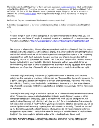 20
My first thought about Difficult/Easy is that it represents a common cognitive distortion: Black and White (or
All or Nothing) Thinking. Yes, fellow humans, we can easily classify things as All Bad or All Good, Perfect
or Useless, All This or All That. However, most experiences, people, things, etc. are not in an either/or
extreme. We live in a world of greys, where things shift and change, even if we naturally see things in
absolutes.
Difficult and Easy are expressions of absolutes and extremes, aren’t they?
Let me take this opportunity to show you something in my office. In its first appearance in this blog (drum
roll):
1.
You see things in black or white categories. If your performance falls short of perfect you see
yourself as a total failure. Example: A straight-A student who receives a B on an exam concludes,
“Now I’m a total failure.” http://www2.georgetown.edu/som/docs/Cognitive%20Disorders.pdf
We engage in all-or-nothing thinking when we accept automatic thoughts which describe events
in black-and-white categories, with no shades of gray. It is a more extreme form of magnification
and minimization in which we minimize to the point that many positive aspects of life completely
disappear from sight. Such automatic thoughts lead to a kind of perfectionism that defines
everything short of 100% success as a failure. To a point, such perfectionism can lead us to try
harder; but in the long run, inevitably, it tends to discourage us from trying at all. Since we
encounter very little black or white in the real world, this kind of thinking squeezes much of the
brightness out of our view of the world: all the shades of gray come to look as black as night.
This refers to your tendency to evaluate your personal qualities in extreme, black-or-white
categories. For example, a prominent politician told me, "Because I lost the race for governor, I'm
a zero." A straight-A student who received a B on an exam concluded, "Now I'm a total failure."
All-or-Nothing Thinking forms the basis for perfectionism. It causes you to fear any mistake or
imperfection because you will then see yourself as a complete loser, and you will feel inadequate
an worthless.
This way of evaluating things is unrealistic because life is rarely completely either one way or the
other. For example, no one is absolutely brilliant or totally stupid. Similarly, no one is either
completely attractive or totally ugly. Look at the floor of the room you are sitting in now. Is it
perfectly clean? Is every inch piled high with dust and dirt? Or is it partially clean? Absolutes do
not exist in this universe. If you try to force your experiences into absolute categories, you will be
constantly depressed because your perceptions will not conform to reality. You will set yourself
up for discrediting yourself endlessly because whatever you do will never measure up to your
exaggerated expectations. The technical name for this type of perceptual error is "dichotomous
thinking." You see everything as black and or white -- shades of gray do not exist.
http://boks-funnyfarm.blogspot.com/2008/07/cognitive-distortion-1-all-or-nothing.html
 