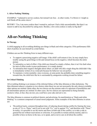 21
1. All-or-Nothing Thinking
EXAMPLE: “I planned to eat two cookies, but instead I ate four…in other words, I’ve blown it. I might as
well finish off the entire sleeve.”
RETORT: “Yes, I ate more cookies than I wanted to, and now I feel a little uncomfortable. But there’s no
reason to add to my discomfort by eating more. Besides, a few extra cookies is really no big deal!”
All-or-Nothing Thinking
In Therapy
A child engaging in all-or-nothing thinking sees things in black and white categories. If his performance falls
short of perfect, he sees himself as a total failure.
Children can use this Thinking Error in many different ways.
 To support a preexisting negative self-image: if the child’s self-esteem is low, he may simply have
trouble seeing the good things in life and instead focus on the negative, which becomes the entire
picture
 To rationalize a a lack of effort: if the child sees himself as simply a failure, then it isn’t his fault when
his lack of effort results in poor performance; it is simply destiny
 To rationalize their negative thoughts about others: an adult who did a single thing the child didn’t like
is immediately written of as a total jerk because his behavior was not perfect.
 To maintain a victim mentality: since everyone, at some point, has probably done something negative
towards him, the child feels like he is surrounded by antagonists working toward his failure
In Critical Thinking
All-or-nothing thinking is an instance of the informal fallacy of the false dilemma or false dichotomy. The
false dilemma reduces a situation to two choices when those two are not necessarily the only choices available;
other options are omitted. Quite often, the two choices are the extreme ends of a spectrum of possibilities and
all intermediate options are omitted. In other cases, the two choices are represented as being mutually
exclusive when, in fact, they are not; you could have your cake and eat it, too.
The false dilemma is common in political rhetoric and advertising. Its manifestation as “black-and-white
thinking” is a common component of casual moral judgments. Some examples of the false dilemma in action
are:
 The political tactic, common throughout time, of reducing dissent during conflict by framing the issue
as one of “Us vs. Them,” and if you’re not with “Us,” you’re against “Us,” and therefore with “Them.”
In reality, it is possible to see the merits and flaws in both side of the conflict, or to take a side in
general but not without reservations or criticisms. It is possible to remain entirely neutral, and it is
possible to have no horse in the race, so to speak, and so not to care at all about the conflict.
 