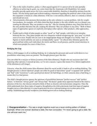 22
 Also in the realm of politics, policy is often argued against if it is perceived to be only partially
effective at achieving its goals, e.g. some claim that the Americans with Disabilities Act cannot
possibly provide equal access for every conceivable disability, therefore it should be stricken from the
books. All else being equal (and without making a statement regarding the political value of the claim),
this argument is based on a false dilemma: if the law is not entirely effective, then it is entirely a failure
and should not exist.
 Advertisements often promote their product as the only solution to a given problem. Ads for weight-
loss products, for example, will often claim that their product is the only reliable way to a thinner you,
creating the dilemma “Buy our product or stay fat.” Ads for cleaning products may claim that theirs is
the only product that does the job, creating the dilemma “Buy our product or stay dirty.” Both of these
types of approaches ignore (or explicitly downplay) other options: other products, other approaches,
etc.
 People tend to think of other people as either “good” or “bad” people, with little or no interplay
between the two. They place people into two categories without recognizing the “grey area” in which
most of us exist. People who are seen to do inappropriate things are thought of as wholly “bad,” or
figures or moral authority are seen as unimpeachably “good.” An ethical false dilemma ignores the
good and bad within each individual, the merits and flaws we all possess, and the moral interstice in
which most people live most of their lives.
Bridging the Gap
When a child engages in all-or-nothing thinking, he is reducing his personal and social world down to two
possibilities when many more are present. The thought process goes like this:
You can either be a success or failure [creation of the false dilemma]. People who are successes don’t fail
[ignoring other options]. I messed up once, so I’m not a success. I guess that means I’m a failure [application
of the dilemma to self-image].
Likewise, when the child creates false dilemmas about his social world, it leads to all-or-nothing thinking. The
thought process is almost identical: people can either be good or bad (where “good” is equated with “perfect”
and “bad” with “monstrous”), and a good person doesn’t do bad things, so when someone does a bad thing, it
means they’re a bad person.
The child’s thought process ignores the spectrum of possibilities between “perfect success” and “perfect
failure,” or between “always good” and “always bad.” He doesn’t grade these opposites based on the relative
presence of the two, but chooses instead to think of them as discrete and exclusionary categories. Once the
child understands how these types of negative thoughtsOnce the child understands how these types of negative
thoughts rest on a false dilemma, it is easy to generalize the all-or-nothing thinking error to other parts of life.
reshttp://kidsthinkingcritically.wordpress.com/thinkingerrors/all-or-nothing-thinking/
2. Overgeneralization – You see a single negative event as a never ending pattern of defeat.
Example: When one woman declined a date, the man concluded, “I’m never going to get a date. No
one will ever want me.”
 