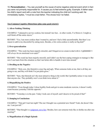 24
10. Personalization – You see yourself as the cause of some negative external event which in fact
you were not primarily responsible for. It causes you to feel extreme guilty. Example: A father sees
his child’s report card with a note from the teacher indicating the child isn’t working well. He
immediately replies, “I must be a bad father. This shows how I’ve failed.
Ten Common Cognitive Distortions (plus some good retorts!)
1. All-or-Nothing Thinking
EXAMPLE: “I planned to eat two cookies, but instead I ate four…in other words, I’ve blown it. I might as
well finish off the entire sleeve.”
RETORT: “Yes, I ate more cookies than I wanted to, and now I feel a little uncomfortable. But there’s no
reason to add to my discomfort by eating more. Besides, a few extra cookies is really no big deal!”
2. Over-generalization
EXAMPLE: “This week has been majorly stressful, and I binged on ice cream to deal with it. Ughhhhhhh! I
will always be an emotional over-eater!”
RETORT: “This week has been majorly stressful, and I didn’t use the best coping strategies to manage it. But
now I can learn from this situation so that I am better able to handle it next time around.”
3. Dwelling on the Negative
EXAMPLE: “Holy cow, this blemish is crazy big and ugly. When someone looks at me, that is all they are
going to see, and they will think I’m just plain gross.”
RETORT: “Sure, that blemish isn’t the most attractive thing in the world. But I probably notice it way more
than anyone else. They probably won’t even think twice about it.”
4. Disqualifying the Positive
EXAMPLE: “Even though today I chose healthy foods and got in some moderate exercise, it doesn’t really
count because yesterday I did the opposite.”
RETORT: “Yesterday is in the past. Today I took care of myself, and I deserve to be proud of that!”
5. Jumping to Conclusions
EXAMPLE: “That girl I met last night? The one I thought was a potential new friend? Yeah, she doesn’t like
me. I can just tell.”
RETORT: “That thought is a judgment, not a fact. Besides, how can someone truly like or dislike me after one
meeting?”
6. Magnification of a Single Episode
 