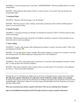 25
EXAMPLE: “I was ten minutes late to work today. NOOOOOOOOO!!!! My boss probably thinks I’m totally
irresponsible.”
RETORT: “What about the other dozens of days I’ve been on time, or even early? One late day does not
irresponsible make.”
7. Emotional Mind
EXAMPLE: “Because I feel fat and ugly, I am fat and ugly.”
RETORT: “Well first, fat isn’t really a feeling. And second, just because I feel or think something doesn’t
mean it’s a set-in-stone reality.”
8. Should Thoughts
EXAMPLE: “I should go running even though I’m tired and sore because if I don’t I will have gone two days
without exercising!”
RETORT: “Obsessing about what I should do isn’t helpful or productive. Instead, I will pay attention to my
body and react to its cues accordingly.”
9. Name-Calling
EXAMPLE: “I made a silly mistake while cooking and now dinner is ruined! I am such an idiot!” (Note: This
just happened yesterday! )
RETORT: “It’s true that dinner is pretty unedible. But mistakes happen to everyone, not to mention I was tired
and rushing around. This little mishap says nothing about me or my intelligence!”
10. Personalization
EXAMPLE: “Wow, Dave seems pretty upset. It must be me. I must have said something to frustrate or annoy
him.” (I told you these were real-life examples!)
RETORT: “How about I ask Dave what’s wrong so that we can talk about it? For all I know it has nothing to
do with me.” (Turns out he had a headache!)
_______________________________________________________________________________
Granted, the way I’ve laid these out might seem too obvious; our thought-process is often much more subtle.
But still, these cognitive distortions are traps that a lot of us fall into, usually without even realizing
it. Simply increasing my awareness has allowed me to challenge and replace these distortions with more level-
headed thoughts, which does wonders for my body image and relationship with food. Sometimes all I need is
that little reality check!
Have you encountered any of these cognitive distortions? How do you challenge those thoughts?
http://www.healthforthewholeself.com/2011/02/reality-check-ten-common-cognitive-distortions/
 